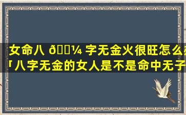 女命八 🌼 字无金火很旺怎么办「八字无金的女人是不是命中无子」